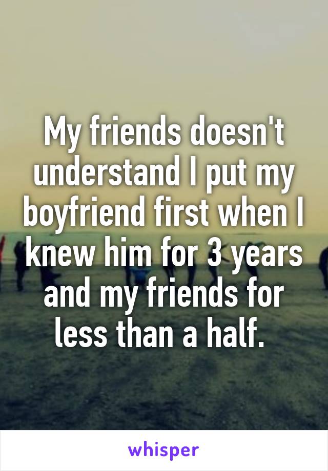 My friends doesn't understand I put my boyfriend first when I knew him for 3 years and my friends for less than a half. 