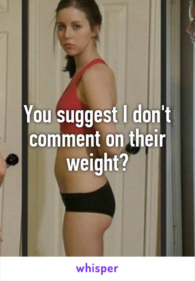 You suggest I don't comment on their weight?