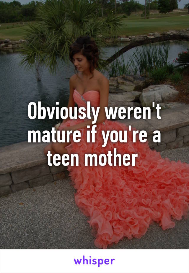 Obviously weren't mature if you're a teen mother 