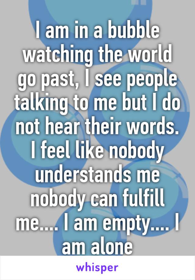 I am in a bubble watching the world go past, I see people talking to me but I do not hear their words. I feel like nobody understands me nobody can fulfill me.... I am empty.... I am alone