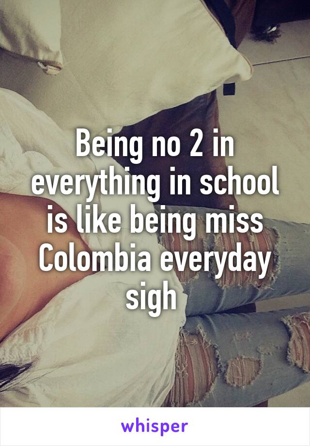 Being no 2 in everything in school is like being miss Colombia everyday sigh 