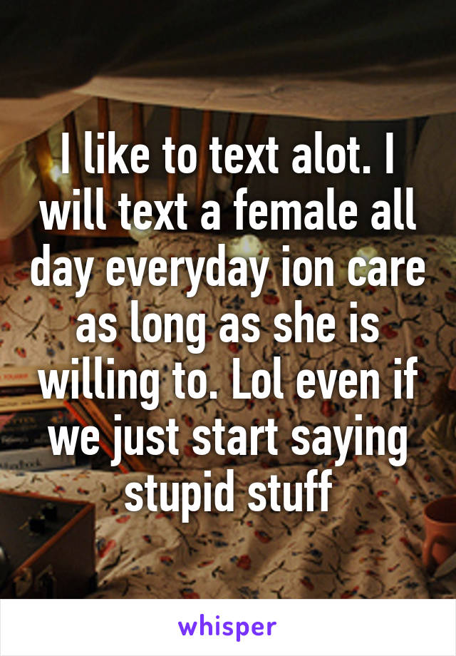 I like to text alot. I will text a female all day everyday ion care as long as she is willing to. Lol even if we just start saying stupid stuff