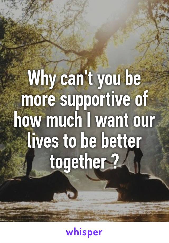 Why can't you be more supportive of how much I want our lives to be better together ?