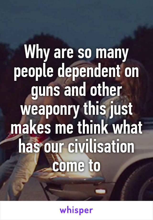 Why are so many people dependent on guns and other weaponry this just makes me think what has our civilisation come to