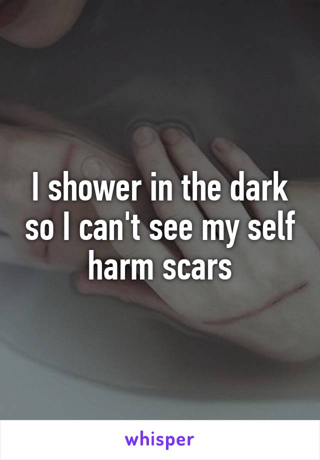 I shower in the dark so I can't see my self harm scars