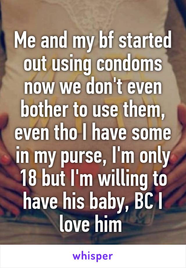 Me and my bf started out using condoms now we don't even bother to use them, even tho I have some in my purse, I'm only 18 but I'm willing to have his baby, BC I love him 
