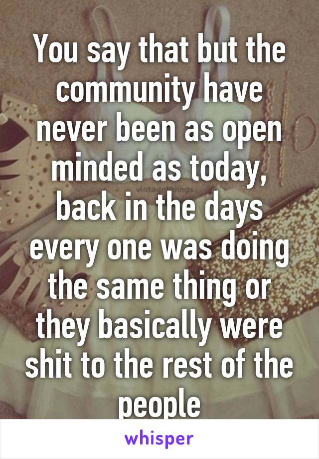 You say that but the community have never been as open minded as today, back in the days every one was doing the same thing or they basically were shit to the rest of the people