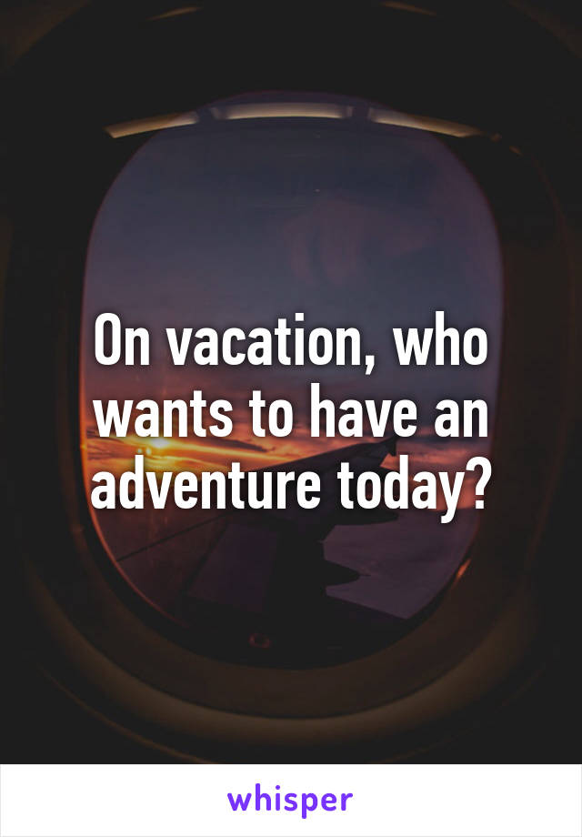 On vacation, who wants to have an adventure today?