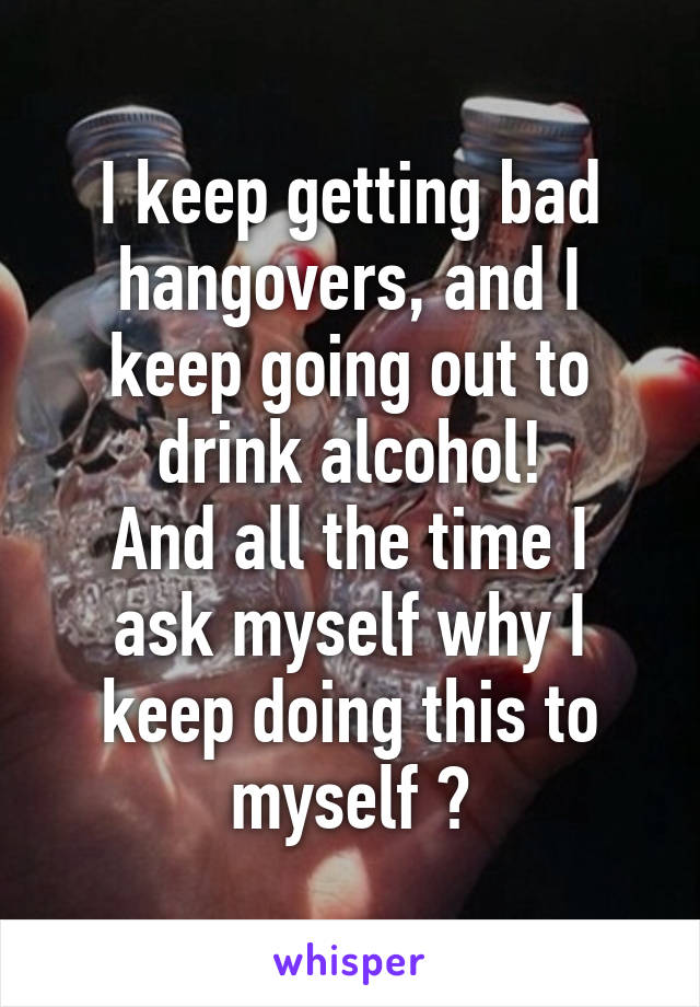 I keep getting bad hangovers, and I keep going out to drink alcohol!
And all the time I ask myself why I keep doing this to myself ?