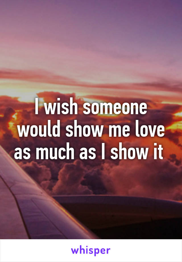 I wish someone would show me love as much as I show it 