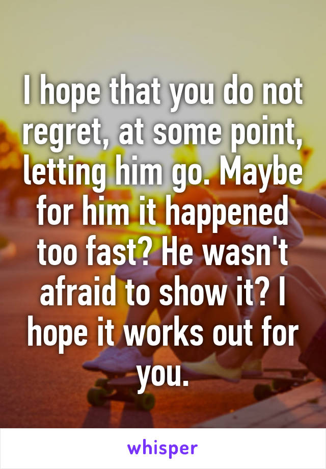 I hope that you do not regret, at some point, letting him go. Maybe for him it happened too fast? He wasn't afraid to show it? I hope it works out for you.