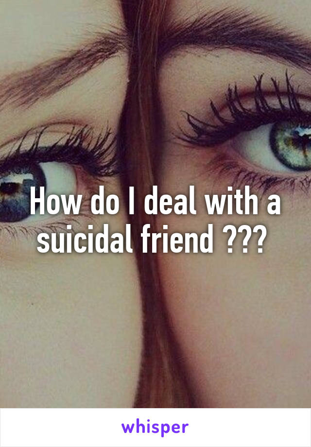 How do I deal with a suicidal friend ??? 