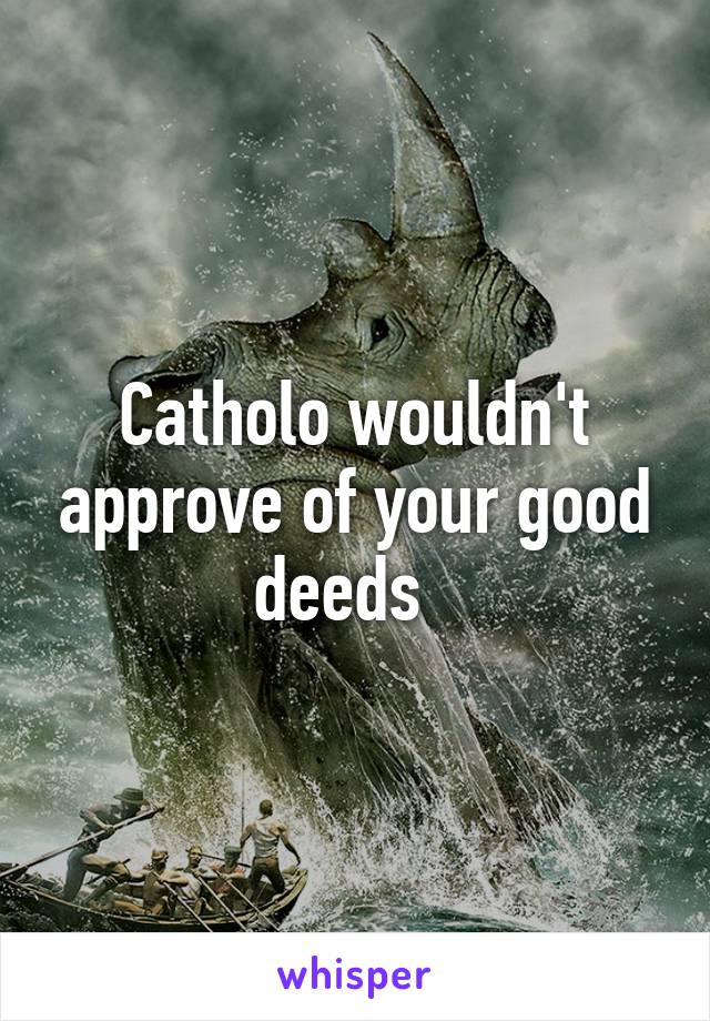 Catholo wouldn't approve of your good deeds  