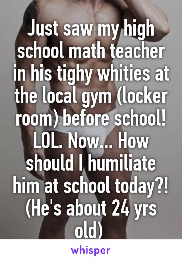 Just saw my high school math teacher in his tighy whities at the local gym (locker room) before school! LOL. Now... How should I humiliate him at school today?! (He's about 24 yrs old) 
