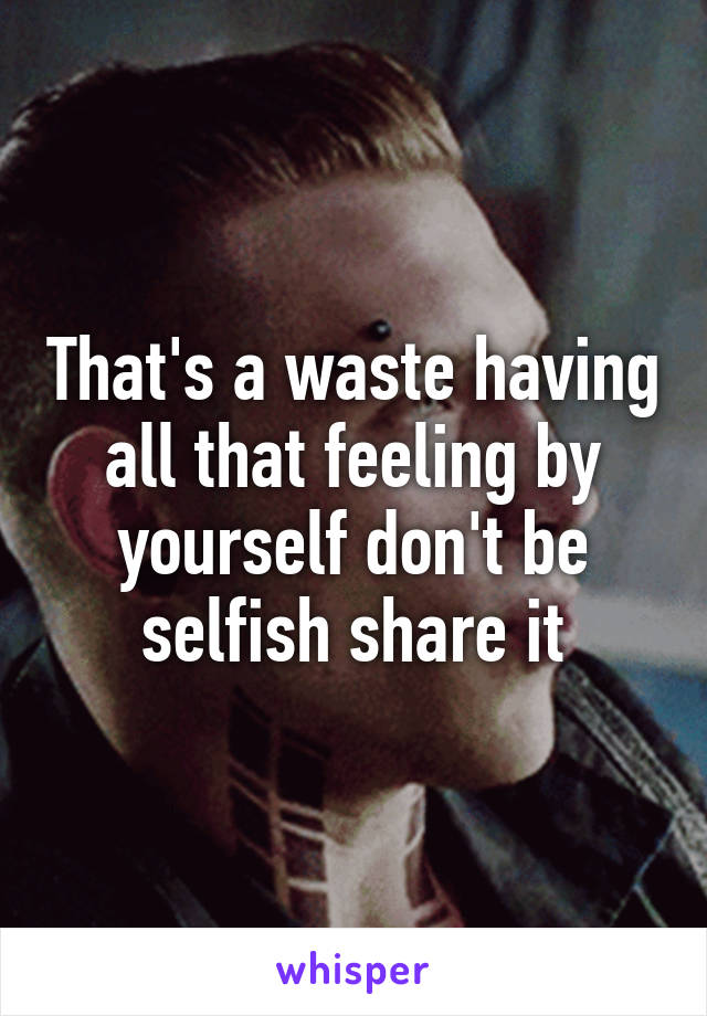 That's a waste having all that feeling by yourself don't be selfish share it