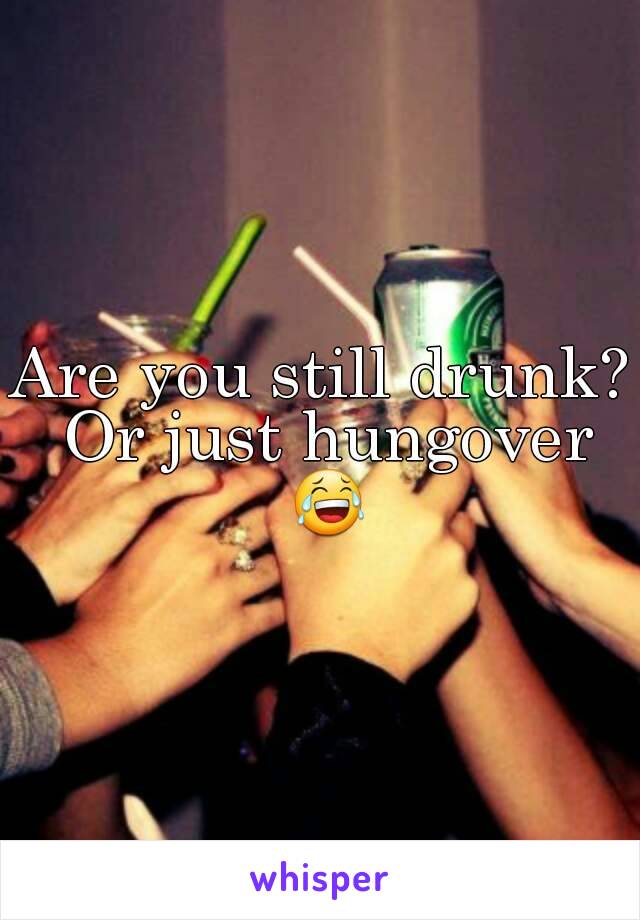 Are you still drunk? Or just hungover 😂