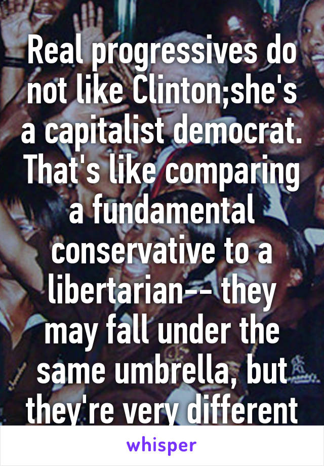 Real progressives do not like Clinton;she's a capitalist democrat. That's like comparing a fundamental conservative to a libertarian-- they may fall under the same umbrella, but they're very different