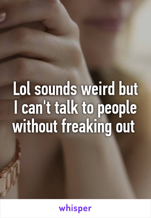Lol sounds weird but I can't talk to people without freaking out 