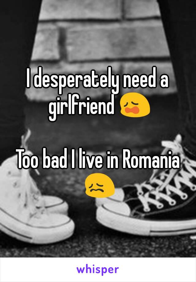 I desperately need a girlfriend 😩

Too bad I live in Romania 😖