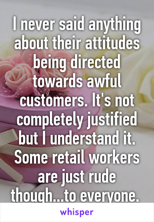 I never said anything about their attitudes being directed towards awful customers. It's not completely justified but I understand it. Some retail workers are just rude though...to everyone. 