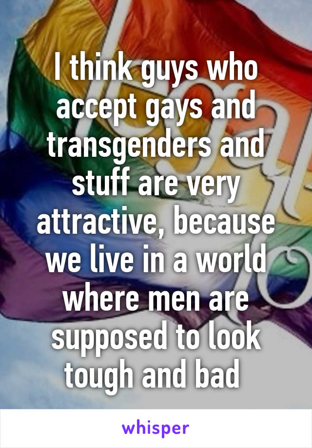 I think guys who accept gays and transgenders and stuff are very attractive, because we live in a world where men are supposed to look tough and bad 
