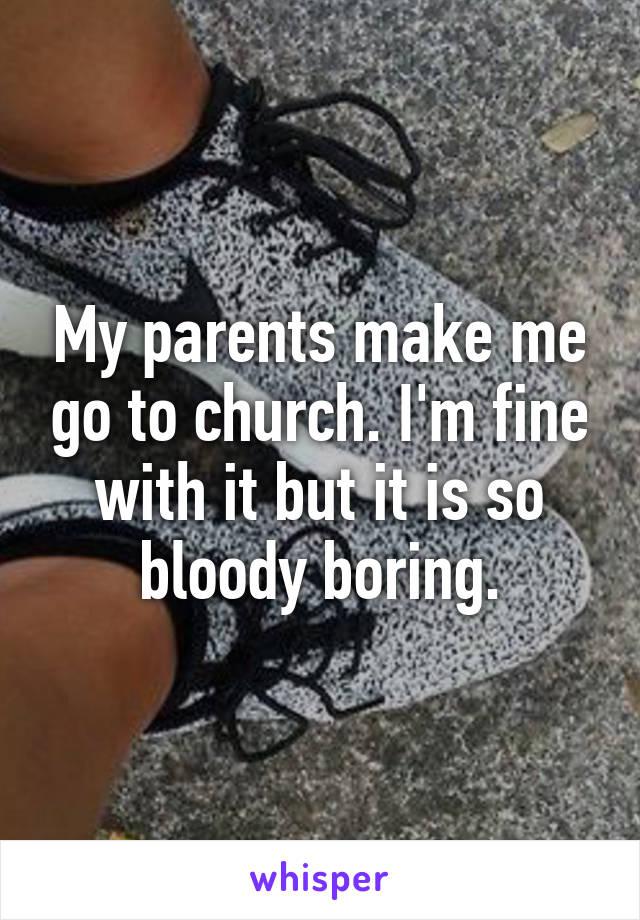 My parents make me go to church. I'm fine with it but it is so bloody boring.