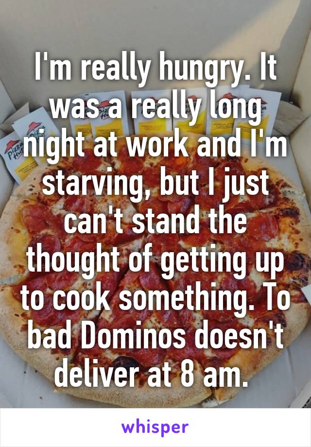 I'm really hungry. It was a really long night at work and I'm starving, but I just can't stand the thought of getting up to cook something. To bad Dominos doesn't deliver at 8 am. 