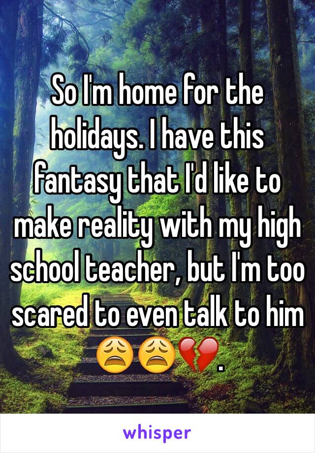 So I'm home for the holidays. I have this fantasy that I'd like to make reality with my high school teacher, but I'm too scared to even talk to him 😩😩💔.