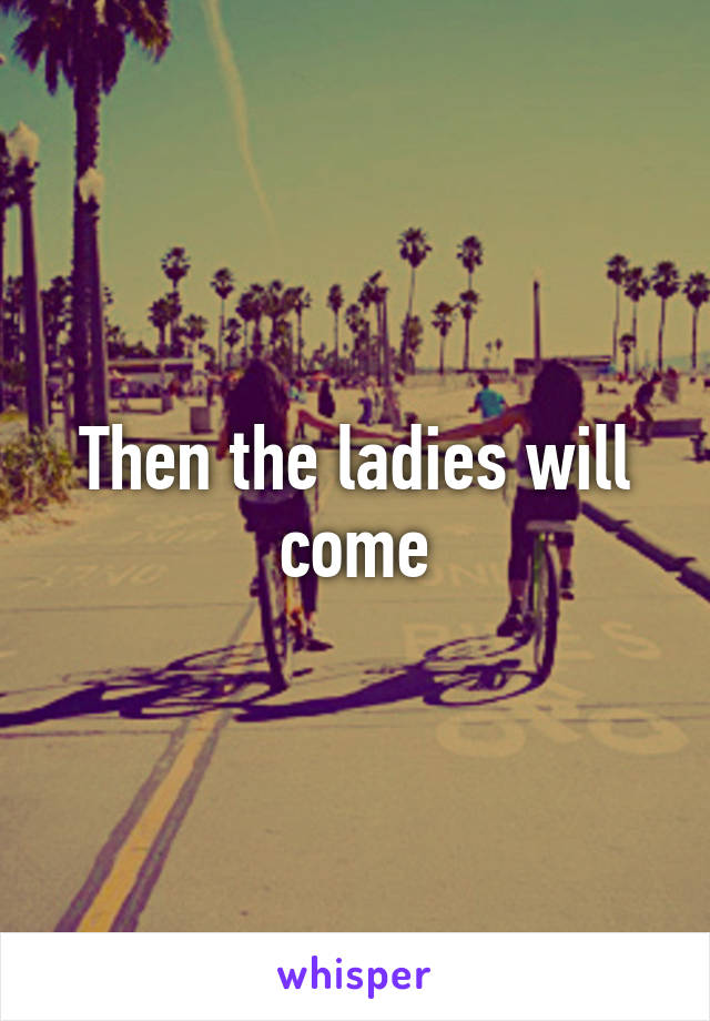 Then the ladies will come