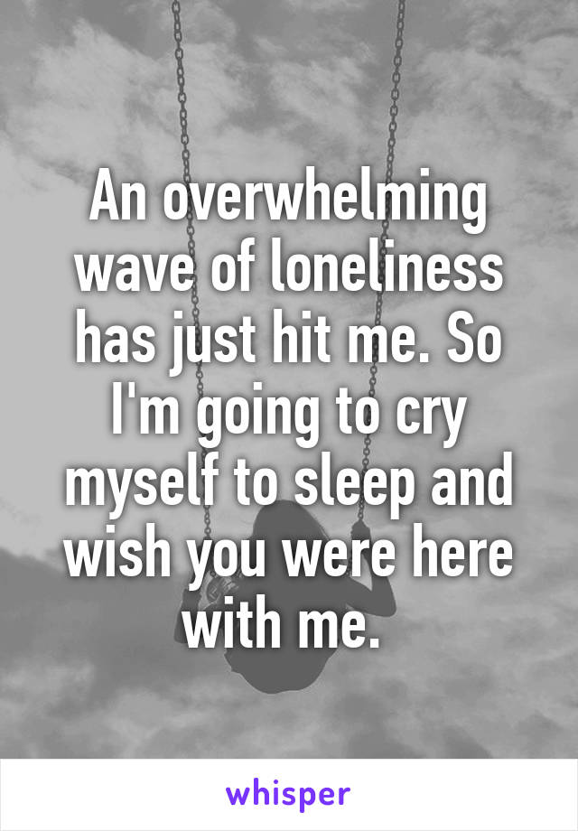 An overwhelming wave of loneliness has just hit me. So I'm going to cry myself to sleep and wish you were here with me. 