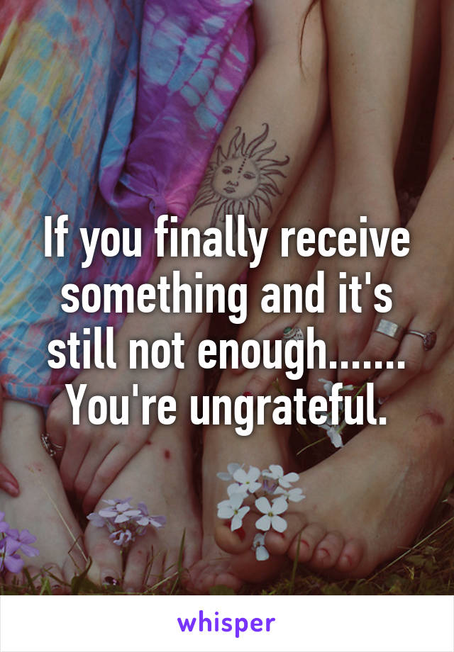 If you finally receive something and it's still not enough....... You're ungrateful.