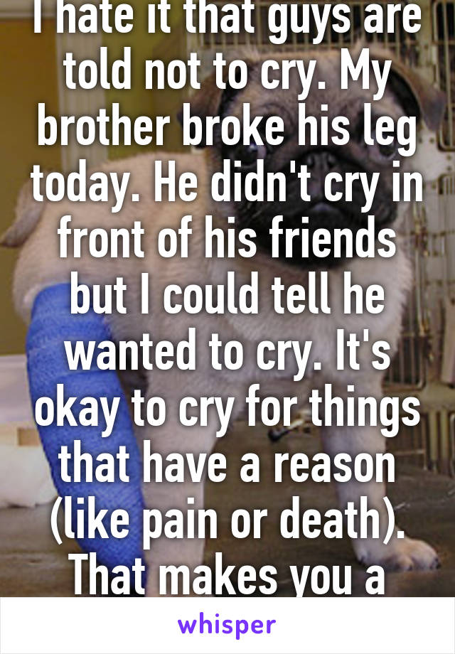 I hate it that guys are told not to cry. My brother broke his leg today. He didn't cry in front of his friends but I could tell he wanted to cry. It's okay to cry for things that have a reason (like pain or death). That makes you a man. 