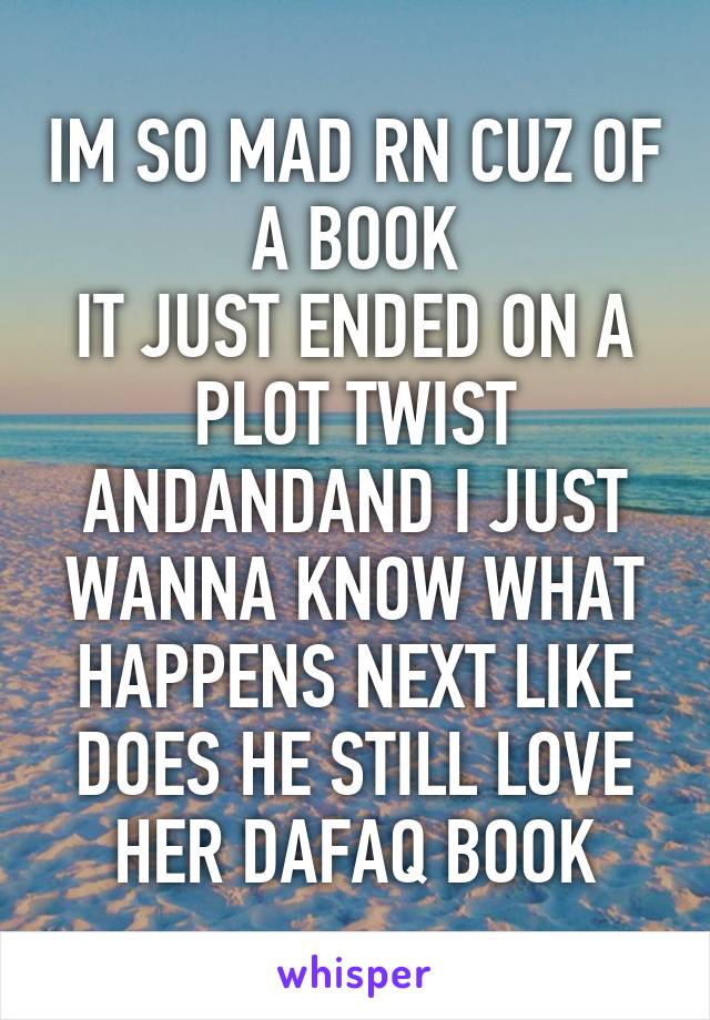 IM SO MAD RN CUZ OF A BOOK
IT JUST ENDED ON A PLOT TWIST ANDANDAND I JUST WANNA KNOW WHAT HAPPENS NEXT LIKE DOES HE STILL LOVE HER DAFAQ BOOK