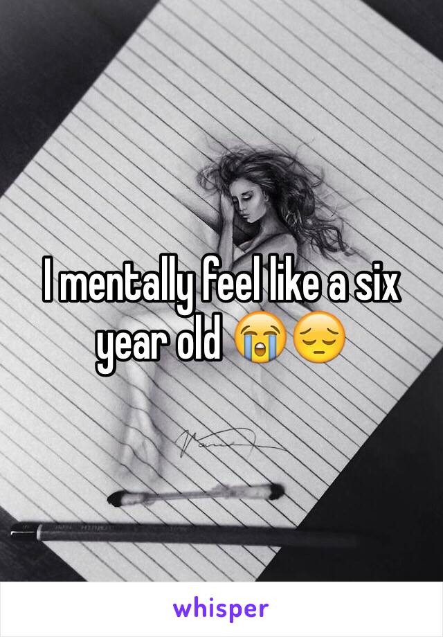 I mentally feel like a six year old 😭😔