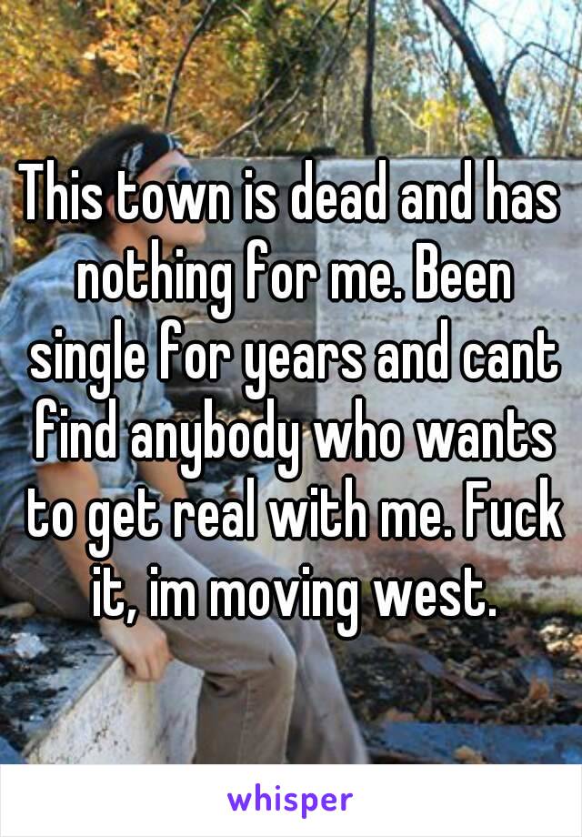 This town is dead and has nothing for me. Been single for years and cant find anybody who wants to get real with me. Fuck it, im moving west.