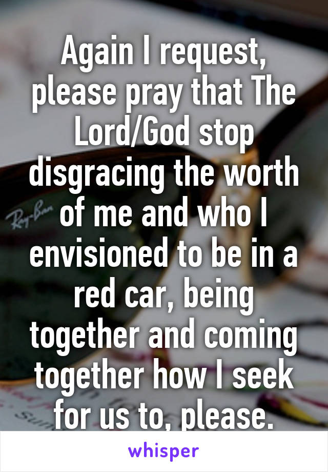 Again I request, please pray that The Lord/God stop disgracing the worth of me and who I envisioned to be in a red car, being together and coming together how I seek for us to, please.