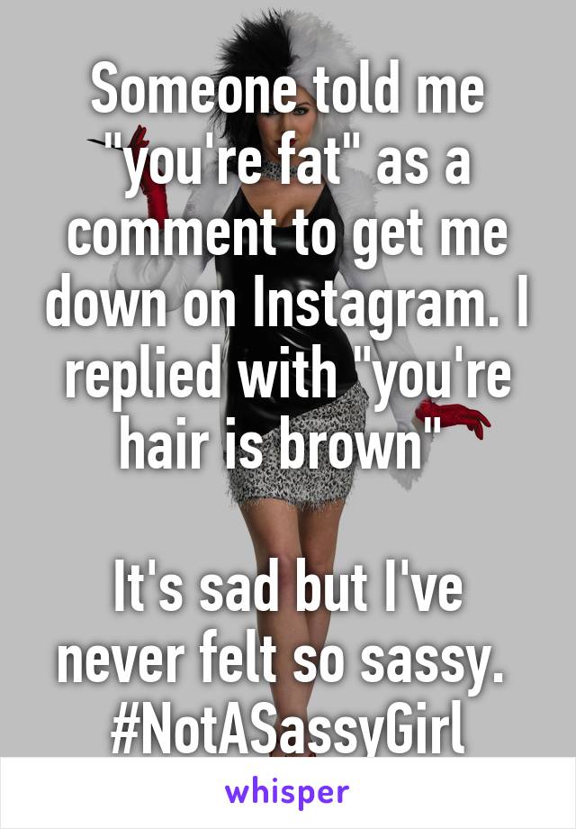 Someone told me "you're fat" as a comment to get me down on Instagram. I replied with "you're hair is brown" 

It's sad but I've never felt so sassy. 
#NotASassyGirl