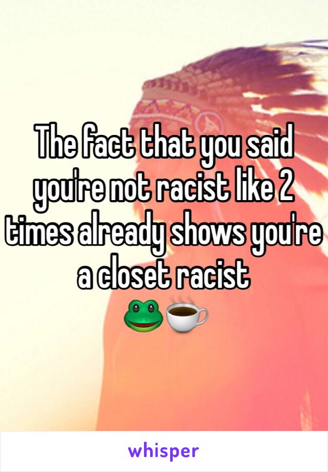 The fact that you said you're not racist like 2 times already shows you're a closet racist
🐸☕️