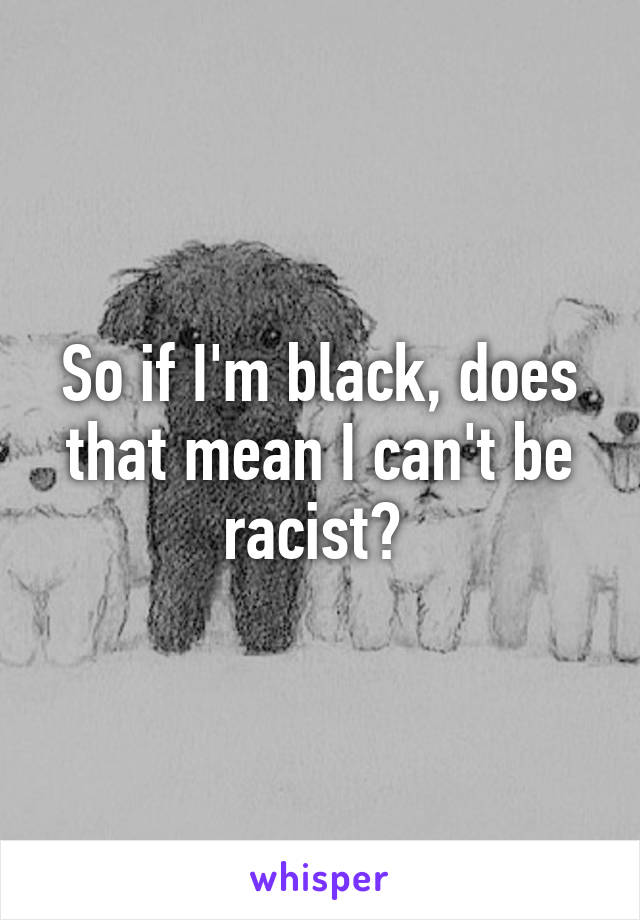 So if I'm black, does that mean I can't be racist? 