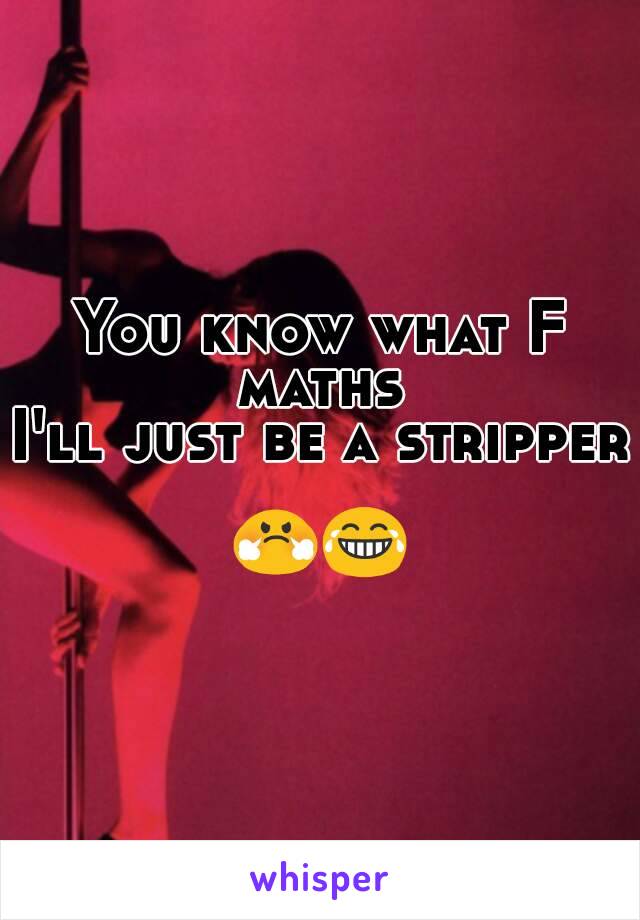 You know what F maths 
I'll just be a stripper

😤😂