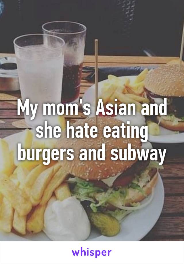 My mom's Asian and she hate eating burgers and subway