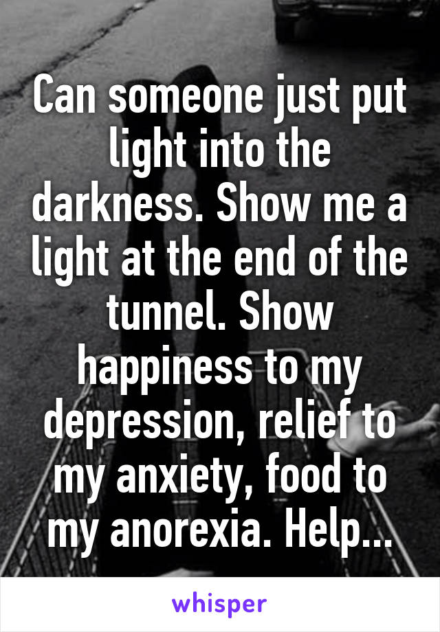Can someone just put light into the darkness. Show me a light at the end of the tunnel. Show happiness to my depression, relief to my anxiety, food to my anorexia. Help...