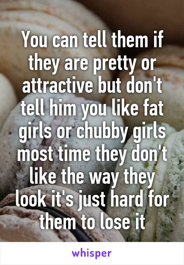 You can tell them if they are pretty or attractive but don't tell him you like fat girls or chubby girls most time they don't like the way they look it's just hard for them to lose it