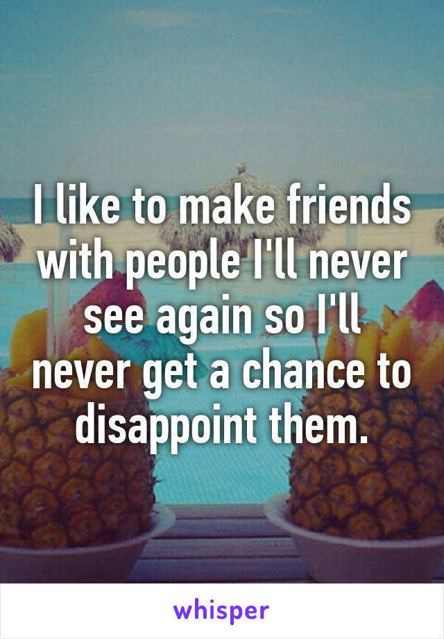 I like to make friends with people I'll never see again so I'll never get a chance to disappoint them.