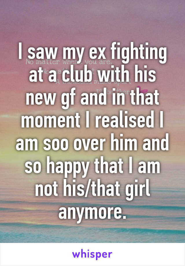 I saw my ex fighting at a club with his new gf and in that moment I realised I am soo over him and so happy that I am not his/that girl anymore.