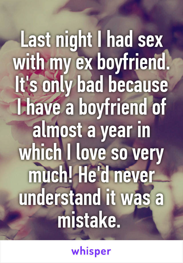 Last night I had sex with my ex boyfriend. It's only bad because I have a boyfriend of almost a year in which I love so very much! He'd never understand it was a mistake. 