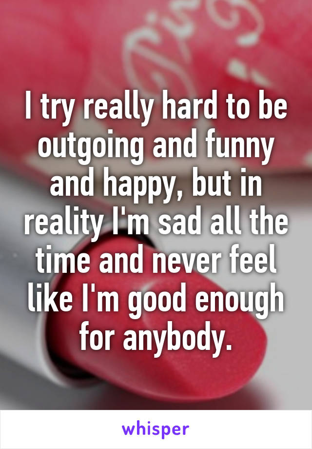 I try really hard to be outgoing and funny and happy, but in reality I'm sad all the time and never feel like I'm good enough for anybody.