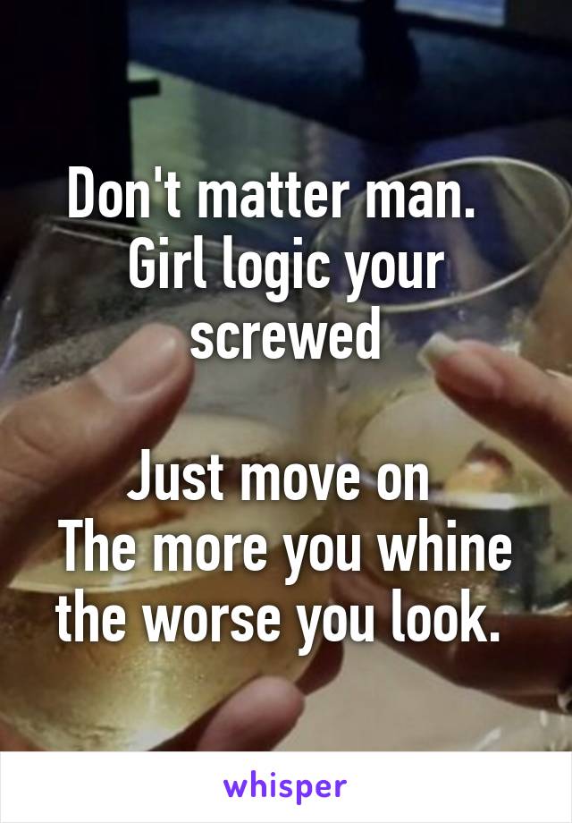 Don't matter man.  
Girl logic your screwed

Just move on 
The more you whine the worse you look. 