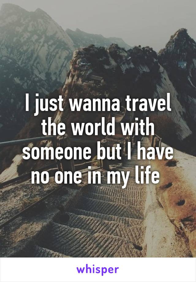 I just wanna travel the world with someone but I have no one in my life 