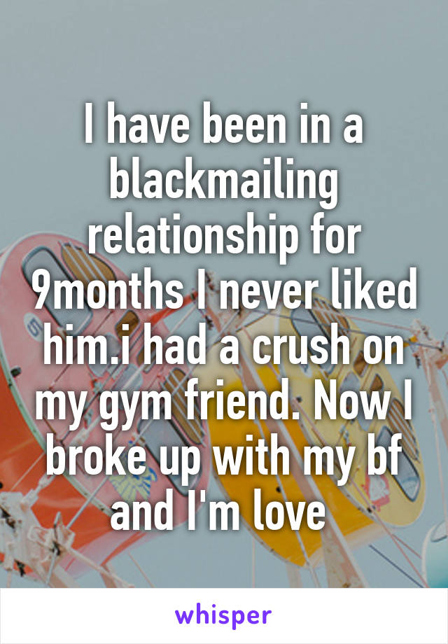 I have been in a blackmailing relationship for 9months I never liked him.i had a crush on my gym friend. Now I broke up with my bf and I'm love 
